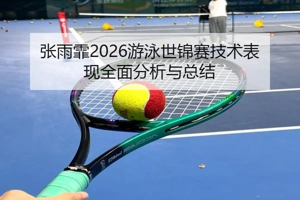 张雨霏2026游泳世锦赛技术表现全面分析与总结