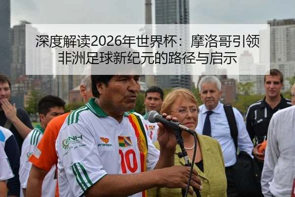 深度解读2026年世界杯：摩洛哥引领非洲足球新纪元的路径与启示